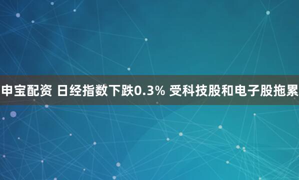 申宝配资 日经指数下跌0.3% 受科技股和电子股拖累